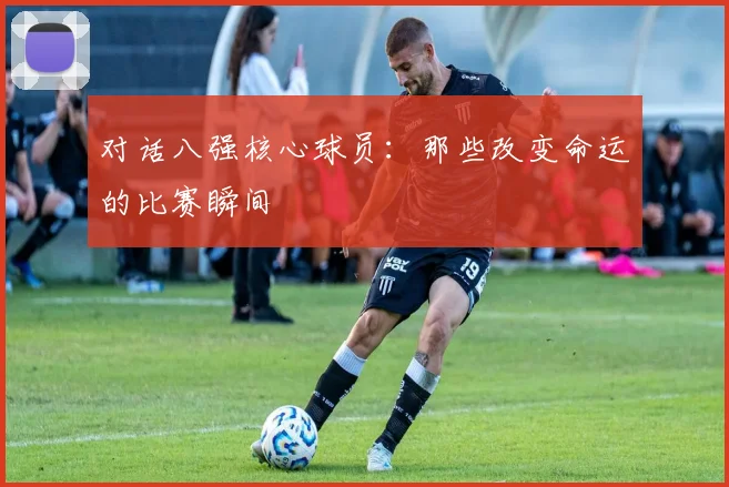 对话八强核心球员：那些改变命运的比赛瞬间
