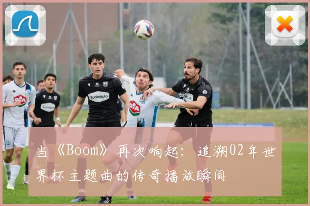 当《Boom》再次响起:追溯02年世界杯主题曲的传奇播放瞬间