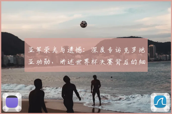 亚军荣光与遗憾:深度专访克罗地亚功勋,讲述世界杯决赛背后的细节