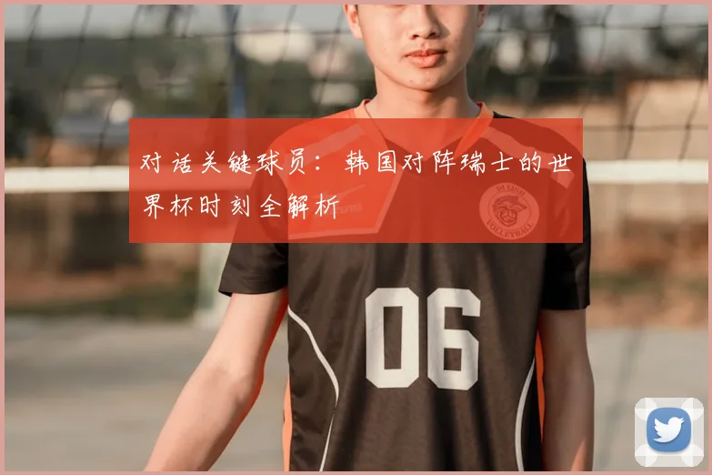 对话关键球员：韩国对阵瑞士的世界杯时刻全解析