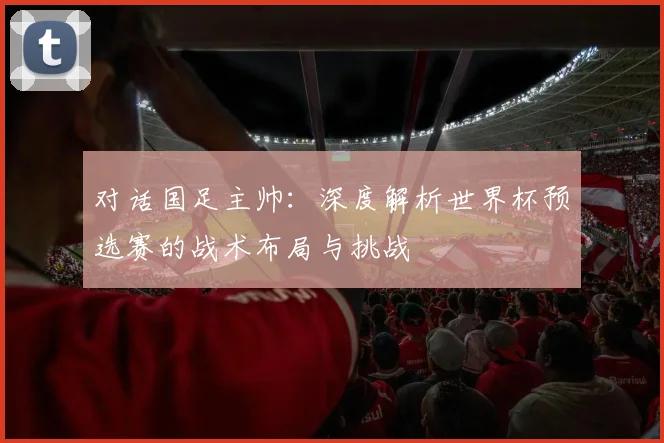 对话国足主帅:深度解析世界杯预选赛的战术布局与挑战