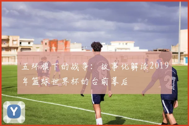 五环旗下的战争:故事化解读2019年篮球世界杯的台前幕后