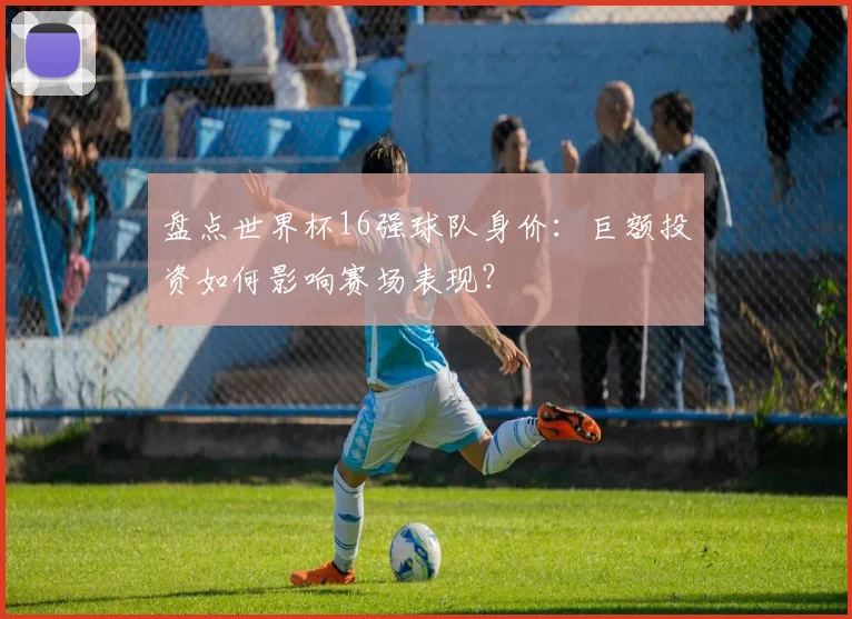 盘点世界杯16强球队身价：巨额投资如何影响赛场表现？