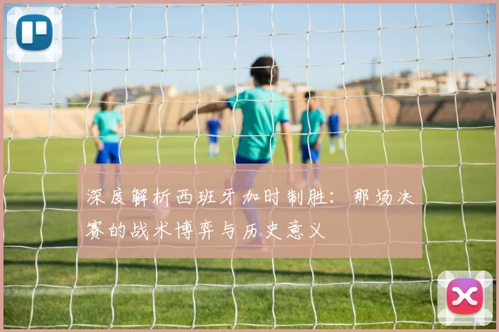 深度解析西班牙加时制胜:那场决赛的战术博弈与历史意义