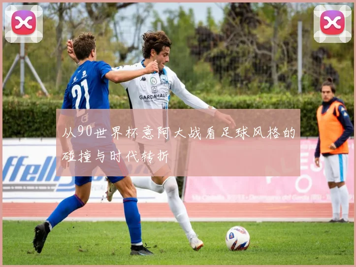 从90世界杯意阿大战看足球风格的碰撞与时代转折