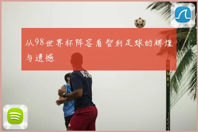 从98世界杯阵容看智利足球的辉煌与遗憾