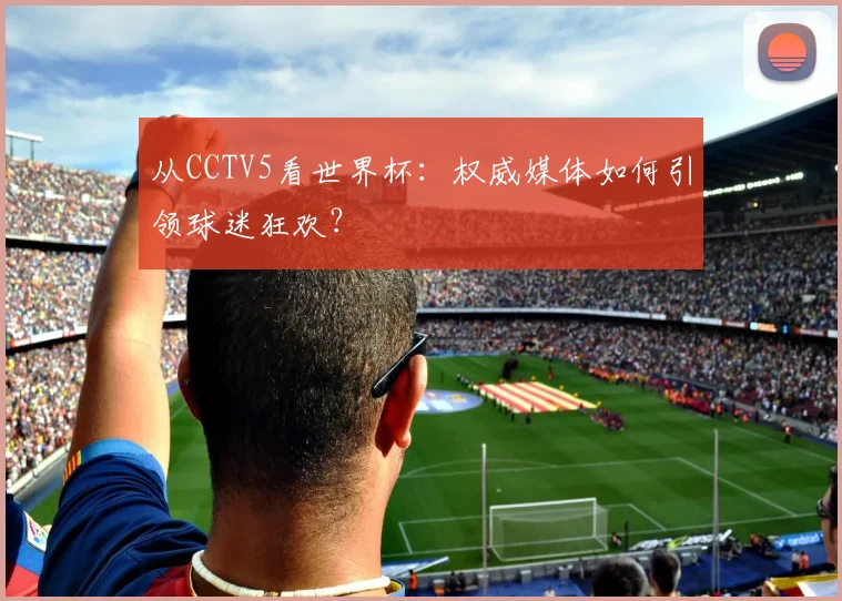 从CCTV5看世界杯：权威媒体如何引领球迷狂欢？