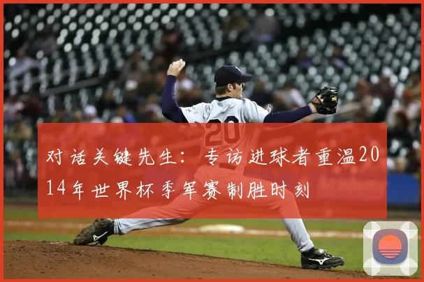 对话关键先生：专访进球者重温2014年世界杯季军赛制胜时刻
