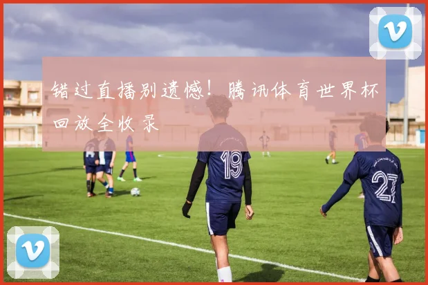 错过直播别遗憾！腾讯体育世界杯回放全收录
