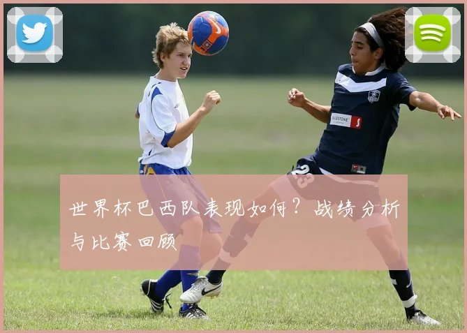世界杯巴西队表现如何?战绩分析与比赛回顾