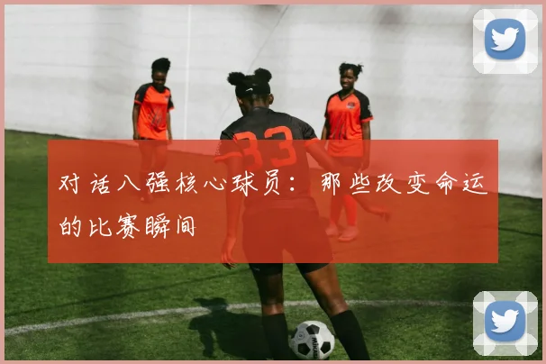 对话八强核心球员：那些改变命运的比赛瞬间