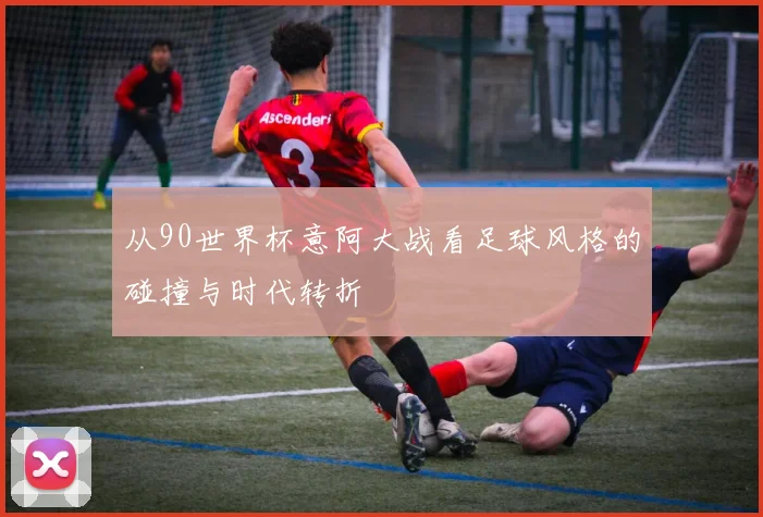 从90世界杯意阿大战看足球风格的碰撞与时代转折