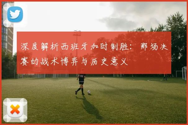 深度解析西班牙加时制胜：那场决赛的战术博弈与历史意义