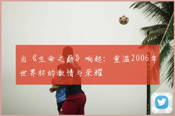 当《生命之巅》响起:重温2006年世界杯的激情与荣耀