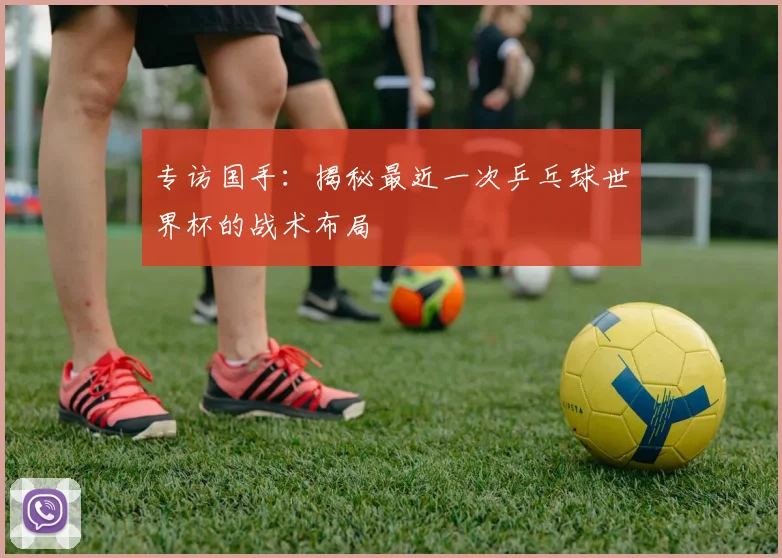 专访国手:揭秘最近一次乒乓球世界杯的战术布局