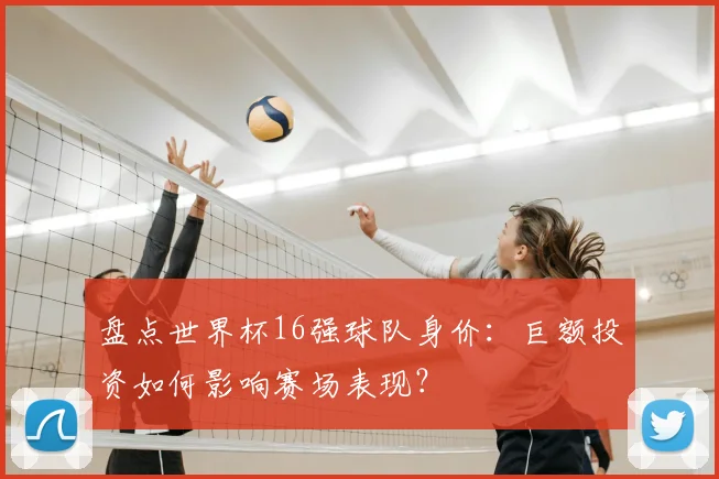 盘点世界杯16强球队身价:巨额投资如何影响赛场表现?