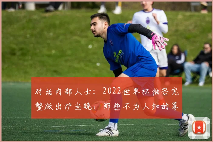 对话内部人士：2022世界杯抽签完整版出炉当晚，那些不为人知的幕后故事