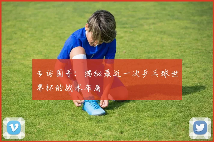 专访国手:揭秘最近一次乒乓球世界杯的战术布局